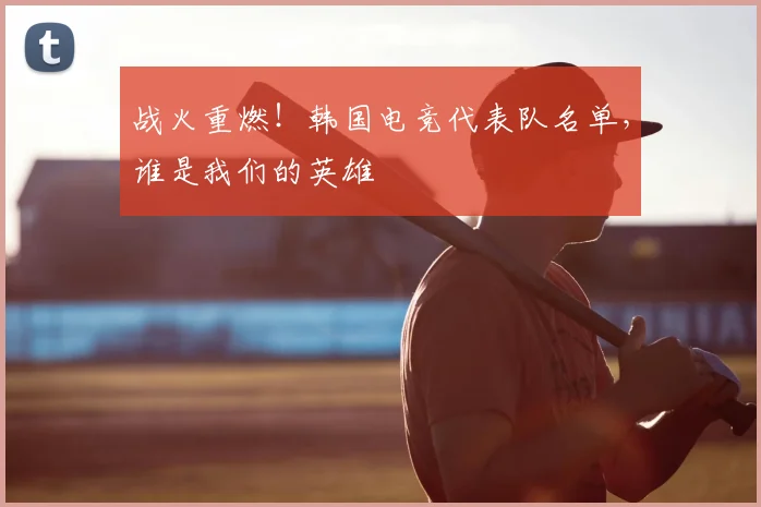 战火重燃！韩国电竞代表队名单，谁是我们的英雄