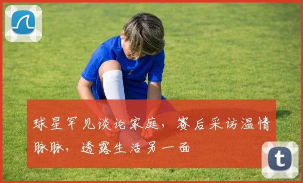 球星罕见谈论家庭，赛后采访温情脉脉，透露生活另一面