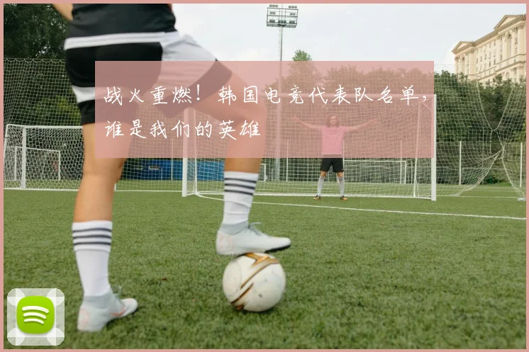 战火重燃！韩国电竞代表队名单，谁是我们的英雄