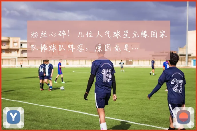 粉丝心碎！几位人气球星无缘国家队棒球队阵容，原因竟是…