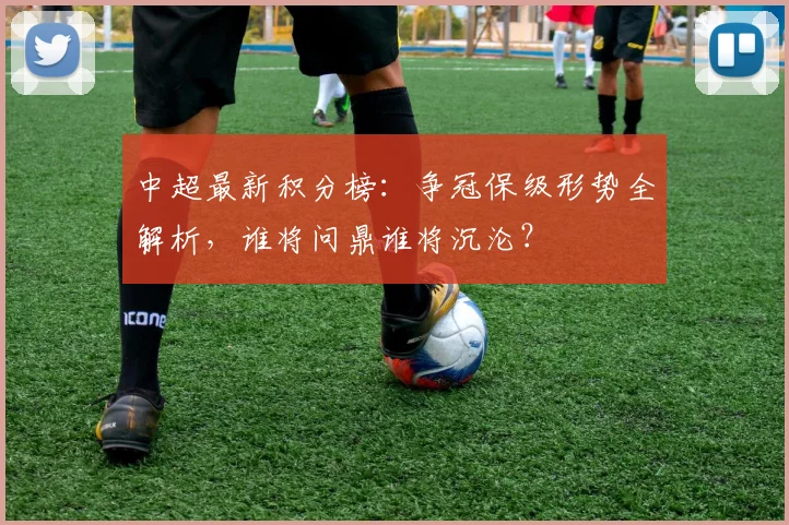 中超最新积分榜：争冠保级形势全解析，谁将问鼎谁将沉沦？