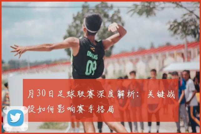 月30日足球联赛深度解析：关键战役如何影响赛季格局