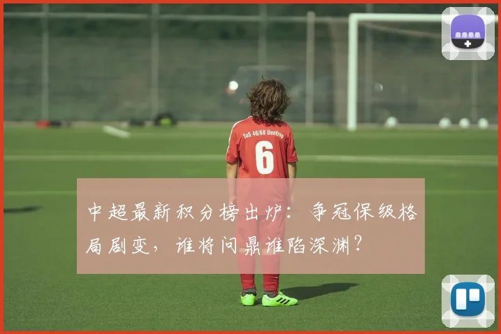 中超最新积分榜出炉：争冠保级格局剧变，谁将问鼎谁陷深渊？
