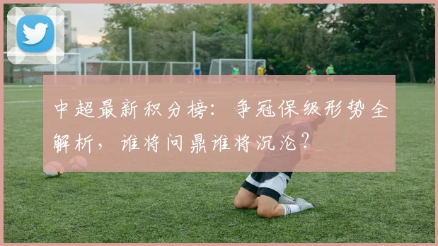 中超最新积分榜：争冠保级形势全解析，谁将问鼎谁将沉沦？